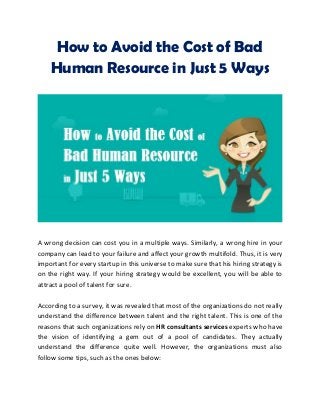 How to Avoid the Cost of Bad
Human Resource in Just 5 Ways
A wrong decision can cost you in a multiple ways. Similarly, a wrong hire in your
company can lead to your failure and affect your growth multifold. Thus, it is very
important for every startup in this universe to make sure that his hiring strategy is
on the right way. If your hiring strategy would be excellent, you will be able to
attract a pool of talent for sure.
According to a survey, it was revealed that most of the organizations do not really
understand the difference between talent and the right talent. This is one of the
reasons that such organizations rely on HR consultants services experts who have
the vision of identifying a gem out of a pool of candidates. They actually
understand the difference quite well. However, the organizations must also
follow some tips, such as the ones below:
 