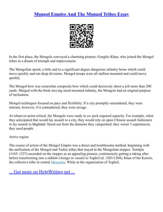 Mongol Empire And The Mongol Tribes Essay
In the first place, the Mongols conveyed a charming pioneer, Genghiz Khan, who joined the Mongol
tribes in a dream of triumph and improvement.
The Mongolian speed, a little and to a significant degree dangerous infantry horse which could
move quickly and run deep divisions. Mongol troops were all stallion mounted and could move
quickly.
The Mongol bow was somewhat composite bow which could decisively shoot a jolt more than 200
yards. Merged with the brisk moving steed mounted infantry, the Mongols had an original purpose
of inclination.
Mongol techniques focused on pace and flexibility. If a city promptly surrendered, they were
tolerant, however, if it contradicted, they were savage.
At whatever point critical, the Mongols were ready to co–pick required capacity. For example, when
they anticipated that would lay assault to a city, they would rely on upon Chinese assault fashioners
to lay assault to Baghdad. Stood out from the domains they vanquished, they weren 't supremacist,
they used people.
Arrive region
The course of action of the Mongol Empire was a direct and troublesome method, beginning with
the unification of the Mongol and Turkic tribes that stayed in the Mongolian steppes. Temüjin
(1165–1227) ascended on the steppes as an appealing pioneer, continuously getting a taking after
before transforming into a nökhör (Amigo or vassal) to Toghril (d. 1203/1204), Khan of the Kereits,
the collective tribe in central Mongolia. While in the organization of Toghril,
... Get more on HelpWriting.net ...
 