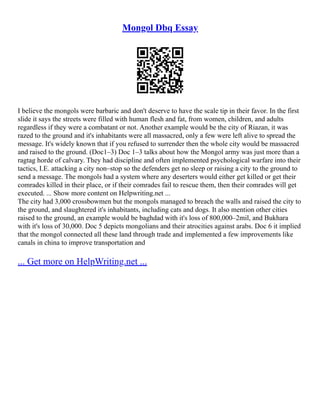 Mongol Dbq Essay
I believe the mongols were barbaric and don't deserve to have the scale tip in their favor. In the first
slide it says the streets were filled with human flesh and fat, from women, children, and adults
regardless if they were a combatant or not. Another example would be the city of Riazan, it was
razed to the ground and it's inhabitants were all massacred, only a few were left alive to spread the
message. It's widely known that if you refused to surrender then the whole city would be massacred
and raised to the ground. (Doc1–3) Doc 1–3 talks about how the Mongol army was just more than a
ragtag horde of calvary. They had discipline and often implemented psychological warfare into their
tactics, I.E. attacking a city non–stop so the defenders get no sleep or raising a city to the ground to
send a message. The mongols had a system where any deserters would either get killed or get their
comrades killed in their place, or if their comrades fail to rescue them, then their comrades will get
executed. ... Show more content on Helpwriting.net ...
The city had 3,000 crossbowmen but the mongols managed to breach the walls and raised the city to
the ground, and slaughtered it's inhabitants, including cats and dogs. It also mention other cities
raised to the ground, an example would be baghdad with it's loss of 800,000–2mil, and Bukhara
with it's loss of 30,000. Doc 5 depicts mongolians and their atrocities against arabs. Doc 6 it implied
that the mongol connected all these land through trade and implemented a few improvements like
canals in china to improve transportation and
... Get more on HelpWriting.net ...
 