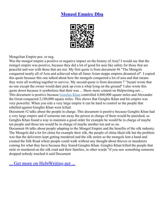 Mongol Empire Dbq
Mongolian Empire pos. or neg.
Was the mongol empire a positive or negative impact on the history of Asia? I would say that the
mongol empire was positive, because they did a lot of good for asia like safety for those that are
peaceful and war with those that are not. My first quote is from document #6 "The Mongols
conquered nearly all of Asia and achieved what all Inner Asian steppe empires dreamed of". I copied
this quote because this one talked about how the mongols conquered a lot of asia and that means
they were all working together to survive. My second quote is from document 7 "Juzani wrote that
no one except the owner would dare pick up even a whip lying on the ground" I also wrote this
quote down because it symbolizes that their was ... Show more content on Helpwriting.net ...
This document is positive because Genghis Khan controlled 4,860,000 square miles and Alexander
the Great conquered 2,180,000 square miles. This shows that Genghis Khan and his empire was
very powerful. When you rule a very large empire it can be hard to control so the people that
rebelled against Genghis Khan were killed.
Document #2 talks about the people in charge. This document is positive because Genghis Khan had
a very large empire and if someone ran away the person in charge of them would be punished, so
Genghis Khan found a way to maintain a good order for example he would be in charge of maybe
ten people and those ten would be in charge of maybe another ten and so on.
Document #6 talks about people adapting to the Mongol Empire and the benefits of the silk industry.
The Mongols did a lot for china for example their silk, the people of china liked silk but the problem
was that the deliverers kept getting murdered and the silk stolen so the mongols lent a hand and
created the Silk Road where people could walk without any thought about thieves or murderers
coming for what they have because they feared Genghis Khan. Genghis Khan killed the people that
stole or murdered on the silk road and their families, in other words "if you saw something someone
dropped nobody touched it said Document
... Get more on HelpWriting.net ...
 