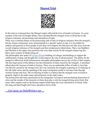 Mongol Trial
In this trial we witnessed how the Mongol empire affected the lives of people in Eurasia. As a jury
member of the trail of Genghis Khan, I have decided that the mongols were civilized due to the
religious tolerance, advancements and stimulation of trade.
There was a common theme on the prosecuting side of lack of religious tolerance from the mongols,
but the witness testimonies were circumstantial to a specific region or rule. It is inevitable for
soldiers and generals to force people to join their own religion, but that does not take away from the
overall religious tolerance of the mongols and their predecessors talked about. There was Buddhist
and Muslims in the upper class positions that were kept strictly for the mongols disproving this ...
Show more content on Helpwriting.net ...
The philosopher also spoke of Genghis Khan's building of colleges and buildings to support the
collaboration of ideas and thought this would improve the rate of advancements. The ability for the
mongol to effectively build infrastructure and gather philosophers proves the civility of their empire.
The last major point of the defence was the stimulation of trade caused by the mongols. A merchant
talked about the increase of trade in Eurasia. There was an undeniable influx of trade in Asia that
was directly caused by the mongol rule, this was caused by the mongols reopening or revitalizing of
the silk trade routes and the spending of the major mongolian wealth to increase trade through
western Europe and Asia. The revitalizing of trade is evidence that the mongols were civilized to
properly improve the trade routes and protection on the trade routes.
The prosecution also had a good point on the mongolian viciousness and unrelenting destruction of
cities and the murder of the innocent civilians does play a role the mongols being uncivilized. But
many other empires such as the Roman empire killed many but were classified as civilized. After
this long and hard fought trail I have decided in favor of the
... Get more on HelpWriting.net ...
 