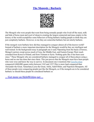 The Mongols : Barbaric
The Mongols who were people that went from being nomadic people who lived off the meat, milk
and hide of horse meat and wool of sheep to creating the largest connected and mass empire in the
history of the world exemplifies some behaviors of being barbaric leading people to think they are
just completely barbaric. However, to me they are somewhat barbaric but not utterly barbaric.
If the mongols were barbaric how did they managed to conquer almost all of the known world?
Instead of barbaric a more important description for the Mongols would be they are intelligent and
well trained. In the background essay in paragraph one it said,"Operating from the backs of horses,
Mongol warriors swept across much of Asia, the Middle East, and Eastern Europe.Their reach
extended from Korea to Poland, and from Vietnam to Syria. Nothing quite like it has been seen
since." These Mongols who are considered barbaric managed to conquer all of these places using a
horse and no one has done that since them. This just proves that the Mongols must have been people
who were wise and knew the way to survive. In document one it mentions that Genghis khan
conquered 4,860,000 square miles between 1162 and 1227.This is more land conquered than
Alexander the Great, Tamerlane,Cyrus the Great, Attila, Adolf Hitler, and Napoleon Bonaparte. All
of these people were conquering people just like the Mongols, so if the mongols are to be considered
barbaric so should these people be considered barbaric as
... Get more on HelpWriting.net ...
 