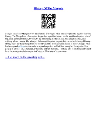 History Of The Mongols
Mongol Essay The Mongols were descendants of Genghis Khan and have played a big role in world
history. The Mongolians of the Asian Steppe had a positive impact on the world during their rule of
the Asian continent from 1260 to 1368 by influencing the Silk Road, Asia under one rule, and
military advancements. The Mongols did many things that impacted the world and changed history.
If they didn't do these things then our world would be much different than it is now. Chinggis Khan
had very good military tactics and was a good organizer and brilliant strategist. He organized his
people in units of ten, a hundred, a thousand and ten thousand. The head unit of ten thousand would
have the strongest relationship with Chinggis. This way of organization
... Get more on HelpWriting.net ...
 