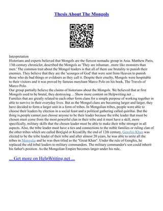 Thesis About The Mongols
Interpretation
Historians and experts believed that Mongols are the fiercest nomadic group in Asia. Matthew Paris,
13th century chronicler, described the Mongols as 'They are inhuman...more like monsters than
men.' The common trait about the Mongol leaders is that all of them use brutality to punish their
enemies. They believe that they are the 'scourges of God' that were sent from Heaven to punish
those who do bad things or evildoers as they call it. Despite their cruelty, Mongols were hospitable
to their visitors and it was proved by famous merchant Marco Polo on his book, The Travels of
Marco Polo.
Our group partially believe the claims of historians about the Mongols. We believed that at first
Mongols used to be brutal, they destroying ... Show more content on Helpwriting.net ...
Families that are greatly related to each other form clans for a simple purpose of working together in
able to survive in their everyday lives. But as the Mongol clans are becoming larger and larger, they
have decided to form a larger unit in a form of tribes. In Mongolian tribes, people were able to
choose their leaders by election in a social feast and a political gathering called quiriltai. But the
thing is,people cannot just choose anyone to be their leader because the tribe leader that must be
chosen must come from the most powerful clan in their tribe and it must have a skill, more
specifically, military skills that the chosen leader must be able to make their tribe stronger in all
aspects. Also, the tribe leader must have a ties and connections to the noble families or ruling clan of
the other tribes which are called Borjigid or Kiyad.By the end of 12th century, Genghis Khan was
elected to be the tribe leader of their tribe and after almost 20 years, he was able to unite all the
tribes in Mongolia and he was then titled as the "Great Khan". Under the rule of Genghis, he
replaced the old tribal leaders to military commanders. The military commander's son could inherit
his father's position. As the Mongolian Empire becomes larger under his rule,
... Get more on HelpWriting.net ...
 
