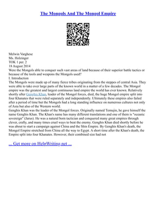 The Mongols And The Mongol Empire
Melwin Varghese
Ms. Holzinger
TOK 1 per. 2
18 August 2014
Were the Mongols able to conquer such vast areas of land because of their superior battle tactics or
because of the tools and weapons the Mongols used?
I. Introduction
The Mongols were made up of many fierce tribes originating from the steppes of central Asia. They
were able to take over large parts of the known world in a matter of a few decades. The Mongol
empire was the greatest and largest continuous land empire the world has ever known. Relatively
shortly after Genghis Khan, leader of the Mongol forces, died, the huge Mongol empire split into
four Khanates that were ruled separately and independently. Ultimately these empires also failed
after a period of time but the Mongols had a long standing influence on numerous cultures not only
of Asia but also of the Western world.
Genghis Khan was the leader of the Mongol forces. Originally named Temujin, he gave himself the
name Genghis Khan. The Khan's name has many different translations and one of them is "oceanic
sovereign" (Jarus). He was a natural born tactician and conquered many great empires through
clever, crafty, and many times cruel ways to beat the enemy. Genghis Khan died shortly before he
was about to start a campaign against China and the Shin Empire. By Genghis Khan's death, the
Mongol Empire stretched from China all the way to Egypt. A short time after the Khan's death, the
Empire split into four Khanates. However, their combined size had not
... Get more on HelpWriting.net ...
 