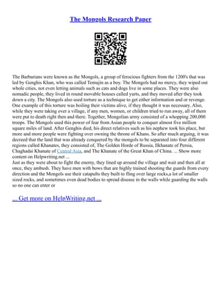The Mongols Research Paper
The Barbarians were known as the Mongols, a group of ferocious fighters from the 1200's that was
led by Genghis Khan, who was called Temujin as a boy. The Mongols had no mercy, they wiped out
whole cities, not even letting animals such as cats and dogs live in some places. They were also
nomadic people, they lived in round movable houses called yurts, and they moved after they took
down a city. The Mongols also used torture as a technique to get either information and or revenge.
One example of this torture was boiling their victims alive, if they thought it was necessary. Also,
while they were taking over a village, if any men, women, or children tried to run away, all of them
were put to death right then and there. Together, Mongolian army consisted of a whopping 200,000
troops. The Mongols used this power of fear from Asian people to conquer almost five million
square miles of land. After Genghis died, his direct relatives such as his nephew took his place, but
more and more people were fighting over owning the throne of Khans. So after much arguing, it was
decreed that the land that was already conquered by the mongols to be separated into four different
regions called Khanates, they consisted of, The Golden Horde of Russia, Ilkhanate of Persia,
Chaghadai Khanate of Central Asia, and The Khanate of the Great Khan of China. ... Show more
content on Helpwriting.net ...
Just as they were about to fight the enemy, they lined up around the village and wait and then all at
once, they ambush. They have men with bows that are highly trained shooting the guards from every
direction and the Mongols use their catapults they built to fling over large rocks,a lot of smaller
sized rocks, and sometimes even dead bodies to spread disease in the walls while guarding the walls
so no one can enter or
... Get more on HelpWriting.net ...
 