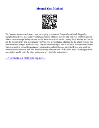 Mongol Yam Method
The Mongol Yam method was a route messaging system used frequently and made bigger by
Genghis khan.It was also used by other generations of khans as well.The Yam was ran from eastern
asia to eastern europe.Relay stations on the Yams route were used to supply food, shelter, and horses
for the mongol army and messengers.The Yam was given special attention by the khans because this
was where the mongol armies traveled fast and the messengers had to be faster than the army.So the
Yam was used to spread the process of information and intelligence very fast.It was also used for
war communications as well.The Yam had many relay stations 14–40 miles apart .Messengers from
one station would go to the other station and give the information there
... Get more on HelpWriting.net ...
 