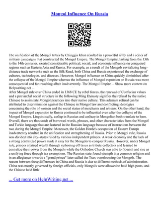 Mongol Influence On Russia
The unification of the Mongol tribes by Chinggis Khan resulted in a powerful army and a series of
military campaigns that constructed the Mongol Empire. The Mongol Empire, lasting from the 13th
to the 14th centuries, exerted considerable political, social, and economic influence on conquered
regions such as Eastern Asia and Russia. For example, as a result of the Mongols revitalizing long–
distance trade networks such as the Silk Road, both China and Russia experienced the exchange of
cultures, technologies, and diseases. However, Mongol influence on China quickly diminished after
the collapse of the Mongol Empire whereas the influence of Mongol expansion on Russia was more
consequential and far–reaching albeit inadvertently. The Mongol Empire ... Show more content on
Helpwriting.net ...
After Mongol rule over China ended in 1368 CE by rebel forces, the renewal of Confucian values
and a patriarchal social structure in the following Ming Dynasty signifies the refusal by the native
Chinese to assimilate Mongol practices into their native culture. This adamant refusal can be
attributed to discrimination against the Chinese in Mongol law and conflicting ideologies
concerning the role of women and the social status of merchants and artisans. On the other hand, the
impact of Mongol expansion to Russia continued to be influential even after the collapse of the
Mongol Empire. Linguistically, амбар in Russian and амбаар in Mongolian both translate to barn.
Overall, there are thousands of borrowed words, phrases, and other characteristics from the Mongol
and Turkic language that are featured in the Russian language because of interactions between the
two during the Mongol Empire. Moreover, the Golden Horde's occupation of Eastern Europe
inadvertently resulted in the unification and strengthening of Russia. Prior to Mongol rule, Russia
was divided into city–states ruled by various independent princes. A weak economy and the lack of
a strong centralized power made it easy for the Mongols to conquer Russia. However, under Mongol
rule, princes attained wealth through siphoning off taxes as tribute collectors and learned to
centralize their power from the Mongols while the Orthodox Church was able to flourish and rise as
a unifying force through tax exemptions. The Russian state found strength in a common religion and
in an allegiance towards a "grand prince" later called the Tsar; overthrowing the Mongols. The
reason between these differences in China and Russia is due to different methods of administration.
China was mostly governed by foreign officials, only Mongols were allowed to hold high posts, and
the Chinese held little
... Get more on HelpWriting.net ...
 