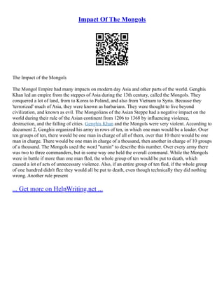 Impact Of The Mongols
The Impact of the Mongols
The Mongol Empire had many impacts on modern day Asia and other parts of the world. Genghis
Khan led an empire from the steppes of Asia during the 13th century, called the Mongols. They
conquered a lot of land, from to Korea to Poland, and also from Vietnam to Syria. Because they
'terrorized' much of Asia, they were known as barbarians. They were thought to live beyond
civilization, and known as evil. The Mongolians of the Asian Steppe had a negative impact on the
world during their rule of the Asian continent from 1206 to 1368 by influencing violence,
destruction, and the falling of cities. Genghis Khan and the Mongols were very violent. According to
document 2, Genghis organized his army in rows of ten, in which one man would be a leader. Over
ten groups of ten, there would be one man in charge of all of them, over that 10 there would be one
man in charge. There would be one man in charge of a thousand, then another in charge of 10 groups
of a thousand. The Mongols used the word "tumin" to describe this number. Over every army there
was two to three commanders, but in some way one held the overall command. While the Mongols
were in battle if more than one man fled, the whole group of ten would be put to death, which
caused a lot of acts of unnecessary violence. Also, if an entire group of ten fled, if the whole group
of one hundred didn't flee they would all be put to death, even though technically they did nothing
wrong. Another rule present
... Get more on HelpWriting.net ...
 