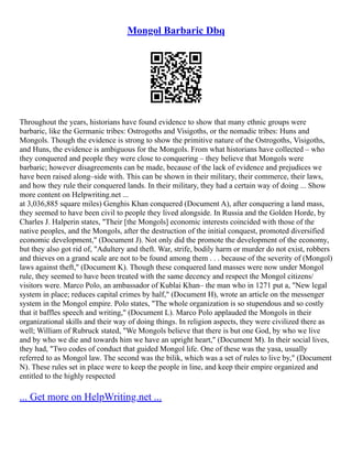 Mongol Barbaric Dbq
Throughout the years, historians have found evidence to show that many ethnic groups were
barbaric, like the Germanic tribes: Ostrogoths and Visigoths, or the nomadic tribes: Huns and
Mongols. Though the evidence is strong to show the primitive nature of the Ostrogoths, Visigoths,
and Huns, the evidence is ambiguous for the Mongols. From what historians have collected – who
they conquered and people they were close to conquering – they believe that Mongols were
barbaric; however disagreements can be made, because of the lack of evidence and prejudices we
have been raised along–side with. This can be shown in their military, their commerce, their laws,
and how they rule their conquered lands. In their military, they had a certain way of doing ... Show
more content on Helpwriting.net ...
at 3,036,885 square miles) Genghis Khan conquered (Document A), after conquering a land mass,
they seemed to have been civil to people they lived alongside. In Russia and the Golden Horde, by
Charles J. Halperin states, "Their [the Mongols] economic interests coincided with those of the
native peoples, and the Mongols, after the destruction of the initial conquest, promoted diversified
economic development," (Document J). Not only did the promote the development of the economy,
but they also got rid of, "Adultery and theft. War, strife, bodily harm or murder do not exist, robbers
and thieves on a grand scale are not to be found among them . . . because of the severity of (Mongol)
laws against theft," (Document K). Though these conquered land masses were now under Mongol
rule, they seemed to have been treated with the same decency and respect the Mongol citizens/
visitors were. Marco Polo, an ambassador of Kublai Khan– the man who in 1271 put a, "New legal
system in place; reduces capital crimes by half," (Document H), wrote an article on the messenger
system in the Mongol empire. Polo states, "The whole organization is so stupendous and so costly
that it baffles speech and writing," (Document L). Marco Polo applauded the Mongols in their
organizational skills and their way of doing things. In religion aspects, they were civilized there as
well; William of Rubruck stated, "We Mongols believe that there is but one God, by who we live
and by who we die and towards him we have an upright heart," (Document M). In their social lives,
they had, "Two codes of conduct that guided Mongol life. One of these was the yasa, usually
referred to as Mongol law. The second was the bilik, which was a set of rules to live by," (Document
N). These rules set in place were to keep the people in line, and keep their empire organized and
entitled to the highly respected
... Get more on HelpWriting.net ...
 
