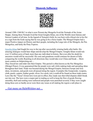 Mongols Influence
Around 1200–1360 B.C in what is now Present day Mongolia lived the Nomads of the Asian
Steppe. Among these Nomads lived the Great Genghis Khan, one of the World's most famous and
fiercest Leaders of all time. In the legend of Temujin's birth, he was born with a blood clot in his fist
as a sign from the Gods saying that he was going to be a fierce leader. The Mongol Empire had a
major Positive impact on History and their people, including the Large rule of the Mongols, the Pax
Mongolica, and lastly the Pony Express.
Genghis Khan had fought his way to the top after successfully winning battle after battle. His
amazing strategies would later shape and develop the Mongol Empire. Genghis Khan would rule
over 12 million acres of land, more than any individual in history. But even after his death his
ancestors would still be successful. His sons and grandsons would continue his dream of fully
conquering the world, Reaching in all directions they would take over China and break ... Show
more content on Helpwriting.net ...
They forced law and order into their Empire. This period is often known as the Pax Mongolica
(Mongol Peace). It was guaranteed that the people were safe while making trade and spreading ideas
throughout their land. Trade was boosted during the Mongol Empire, between Europe and Asia
ideas, inventions, and goods were all passed along the region. Examples like Gunpowder, weapons,
cloth, pearls, carpets, leather goods, silver, live stock, (etc,) could all be found on these trade routes.
Laws like the "Yassa" (Great law) were put in effect, they made sure that tribal disputes didn't break
out into war. The laws were a major part in trading as well to keep the flow of goods flowing
smoothly, theft and rustling were outlawed and people were punished severely if they were caught
doing these acts so hardly never were there any issues at all making the region a safe place to
... Get more on HelpWriting.net ...
 