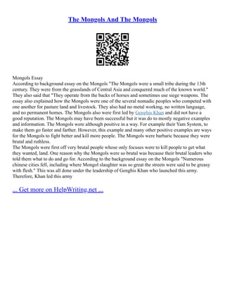 The Mongols And The Mongols
Mongols Essay
According to background essay on the Mongols "The Mongols were a small tribe during the 13th
century. They were from the grasslands of Central Asia and conquered much of the known world."
They also said that "They operate from the backs of horses and sometimes use siege weapons. The
essay also explained how the Mongols were one of the several nomadic peoples who competed with
one another for pasture land and livestock. They also had no metal working, no written language,
and no permanent homes. The Mongols also were first led by Genghis Khan and did not have a
good reputation. The Mongols may have been successful but it was do to mostly negative examples
and information. The Mongols were although positive in a way. For example their Yam System, to
make them go faster and farther. However, this example and many other positive examples are ways
for the Mongols to fight better and kill more people. The Mongols were barbaric because they were
brutal and ruthless.
The Mongols were first off very brutal people whose only focuses were to kill people to get what
they wanted, land. One reason why the Mongols were so brutal was because their brutal leaders who
told them what to do and go for. According to the background essay on the Mongols "Numerous
chinese cities fell, including where Mongol slaughter was so great the streets were said to be greasy
with flesh." This was all done under the leadership of Genghis Khan who launched this army.
Therefore, Khan led this army
... Get more on HelpWriting.net ...
 