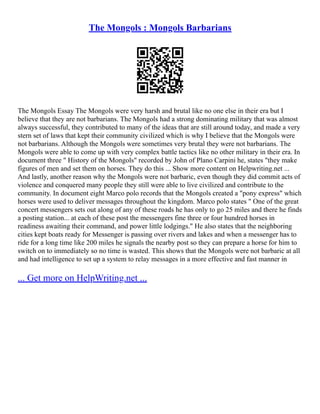 The Mongols : Mongols Barbarians
The Mongols Essay The Mongols were very harsh and brutal like no one else in their era but I
believe that they are not barbarians. The Mongols had a strong dominating military that was almost
always successful, they contributed to many of the ideas that are still around today, and made a very
stern set of laws that kept their community civilized which is why I believe that the Mongols were
not barbarians. Although the Mongols were sometimes very brutal they were not barbarians. The
Mongols were able to come up with very complex battle tactics like no other military in their era. In
document three " History of the Mongols" recorded by John of Plano Carpini he, states "they make
figures of men and set them on horses. They do this ... Show more content on Helpwriting.net ...
And lastly, another reason why the Mongols were not barbaric, even though they did commit acts of
violence and conquered many people they still were able to live civilized and contribute to the
community. In document eight Marco polo records that the Mongols created a "pony express" which
horses were used to deliver messages throughout the kingdom. Marco polo states " One of the great
concert messengers sets out along of any of these roads he has only to go 25 miles and there he finds
a posting station... at each of these post the messengers fine three or four hundred horses in
readiness awaiting their command, and power little lodgings." He also states that the neighboring
cities kept boats ready for Messenger is passing over rivers and lakes and when a messenger has to
ride for a long time like 200 miles he signals the nearby post so they can prepare a horse for him to
switch on to immediately so no time is wasted. This shows that the Mongols were not barbaric at all
and had intelligence to set up a system to relay messages in a more effective and fast manner in
... Get more on HelpWriting.net ...
 