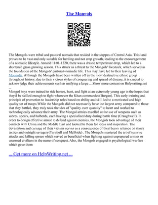 The Mongols
The Mongols were tribal and pastoral nomads that resided in the steppes of Central Asia. This land
proved to be vast and only suitable for herding and not crop growth, leading to the encouragement
of a nomadic lifestyle. Around 1180–1220, there was a drastic temperature drop, which led to a
shortened grass growing season. This struck as a threat to the Mongols' livestock, which served as
the foundation of the Mongols' pastoral–nomadic life. This may have led to their leaving of
Mongolia. Although the Mongols have been written off as the most destructive ethnic group
throughout history, due to their vicious styles of conquering and spread of disease, it is crucial to
acknowledge their achievements such as unifying a large ... Show more content on Helpwriting.net
...
Mongol boys were trained to ride horses, hunt, and fight at an extremely young age in the hopes that
they'd be skilled enough to fight whenever the Khan commanded(Burgan). This early training and
principle of promotion to leadership roles based on ability and skill led to a motivated and high
quality set of troops.While the Mongols did not necessarily have the largest army compared to those
that they battled, they truly took the idea of "quality over quantity" to heart and worked to
technologically advance their army. The Mongol armies excelled at the use of weapons such as
sabres, spears, and halberds, each having a specialized duty during battle time (Craughwell). In
order to design effective armor to defend against enemies, the Mongols took advantage of their
contacts with China and the Middle East and looked to them for ideas and inspiration. The
devastation and carnage of their victims serves as a consequence of their heavy reliance on shock
tactics and outright savagery(Turnbull and McBride) . The Mongols mastered the art of surprise
attacks and killing sprees which served as beneficial when fighting against unprepared armies or
unarmed civilians in the name of conquest. Also, the Mongols engaged in psychological warfare
which gave them
... Get more on HelpWriting.net ...
 