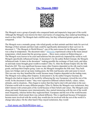 The Mongols DBQ
The Mongols were a group of people who conquered lands and impacted a large part of the world.
Although the Mongols were known for their cruel tactics of conquering, they ended up benefiting as
much as they killed. The Mongols had a skillful army, but they influenced greater goods as they
conquered.
The Mongols were a nomadic group, who relied greatly on their animals and their trade for survival.
Shortage of their animals and their trade could be significantly detrimental to their survival. In
document 1, " The Mongols in World History", one of the main reason for the Mongols' conquest
was a drop in temperature. The document states " Mongolia experienced a drop in the mean annual
temperature, which meant that the growing season ... Show more content on Helpwriting.net ...
The Mongols were known to be cruel and nefarious but also positively impacted the world as well.
Mongols specifically influenced Europe. In document 5, by the author Robert Guisepi, the Mongols
influenced trade. It states in the document " making possible the exchange of food, tools, and ideas
on and trade routes brought great wealth to traders"( Doc 5). After the Roman Empire fell, the Silk
Road also fell. This was significant because many other Empires depended on the silk road to trade
goods, and keep their Empire going. Later on, the Mongols strengthen the Silk road. They built
many new bridges and set up many trading posts, the Silk road became safer and easier to travel.
This was one way they benefited the world, because many Empires depended on the trading route.
The Mongols were aiding other Empires. In document 6, by the author Gregory Guzman, the
Mongols also had an impact on the world by influencing the way Europeans viewed the rest of the
world. In the document it states " they were exposed to different cultures beliefs, values, values,
attitudes, and in situations...They began to realize that they had to deal with and relate to the non–
Christian world with its many different peoples."(Doc 6). Before the Mongols were isolationist, they
didn't interact with certain parts of the world because of their beliefs and values. The Mongols came
along and made Europeans more internationalist, they started interacting with the rest of the world
more frequently, whereas before they neglected them. Europeans and the rest of the world became
interconnected, which meant there was cultural diffusion. This is significant because if Europeans
became more involved with the world, they would also be involved with the rest of the world if a
change takes place. On the other hand if they stayed isolationist, they would
... Get more on HelpWriting.net ...
 