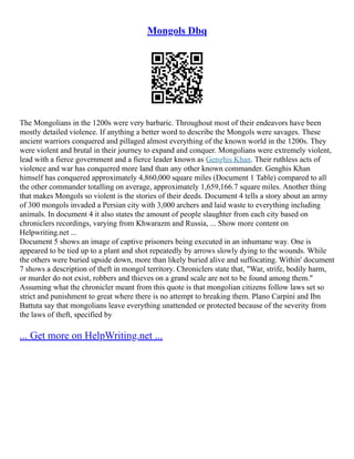 Mongols Dbq
The Mongolians in the 1200s were very barbaric. Throughout most of their endeavors have been
mostly detailed violence. If anything a better word to describe the Mongols were savages. These
ancient warriors conquered and pillaged almost everything of the known world in the 1200s. They
were violent and brutal in their journey to expand and conquer. Mongolians were extremely violent,
lead with a fierce government and a fierce leader known as Genghis Khan. Their ruthless acts of
violence and war has conquered more land than any other known commander. Genghis Khan
himself has conquered approximately 4,860,000 square miles (Document 1 Table) compared to all
the other commander totalling on average, approximately 1,659,166.7 square miles. Another thing
that makes Mongols so violent is the stories of their deeds. Document 4 tells a story about an army
of 300 mongols invaded a Persian city with 3,000 archers and laid waste to everything including
animals. In document 4 it also states the amount of people slaughter from each city based on
chroniclers recordings, varying from Khwarazm and Russia, ... Show more content on
Helpwriting.net ...
Document 5 shows an image of captive prisoners being executed in an inhumane way. One is
appeared to be tied up to a plant and shot repeatedly by arrows slowly dying to the wounds. While
the others were buried upside down, more than likely buried alive and suffocating. Within' document
7 shows a description of theft in mongol territory. Chroniclers state that, "War, strife, bodily harm,
or murder do not exist, robbers and thieves on a grand scale are not to be found among them."
Assuming what the chronicler meant from this quote is that mongolian citizens follow laws set so
strict and punishment to great where there is no attempt to breaking them. Plano Carpini and Ibn
Battuta say that mongolians leave everything unattended or protected because of the severity from
the laws of theft, specified by
... Get more on HelpWriting.net ...
 