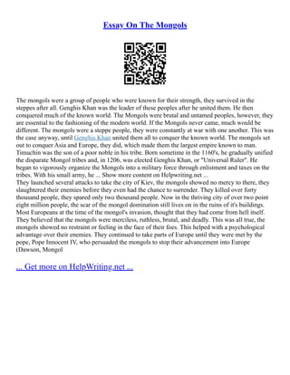 Essay On The Mongols
The mongols were a group of people who were known for their strength, they survived in the
steppes after all. Genghis Khan was the leader of these peoples after he united them. He then
conquered much of the known world. The Mongols were brutal and untamed peoples, however, they
are essential to the fashioning of the modern world. If the Mongols never came, much would be
different. The mongols were a steppe people, they were constantly at war with one another. This was
the case anyway, until Genghis Khan united them all to conquer the known world. The mongols set
out to conquer Asia and Europe, they did, which made them the largest empire known to man.
Timuchin was the son of a poor noble in his tribe. Born sometime in the 1160's, he gradually unified
the disparate Mongol tribes and, in 1206, was elected Genghis Khan, or "Universal Ruler". He
began to vigorously organize the Mongols into a military force through enlistment and taxes on the
tribes. With his small army, he ... Show more content on Helpwriting.net ...
They launched several attacks to take the city of Kiev, the mongols showed no mercy to there, they
slaughtered their enemies before they even had the chance to surrender. They killed over forty
thousand people, they spared only two thousand people. Now in the thriving city of over two point
eight million people, the scar of the mongol domination still lives on in the ruins of it's buildings.
Most Europeans at the time of the mongol's invasion, thought that they had come from hell itself.
They believed that the mongols were merciless, ruthless, brutal, and deadly. This was all true, the
mongols showed no restraint or feeling in the face of their foes. This helped with a psychological
advantage over their enemies. They continued to take parts of Europe until they were met by the
pope, Pope Innocent IV, who persuaded the mongols to stop their advancement into Europe
(Dawson, Mongol
... Get more on HelpWriting.net ...
 