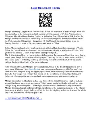 Essay On Mongol Empire
Mongol Empire by Genghis Khan founded in 1206 after the unification of Turk–Mongol tribes and
then expanding to the Eurasian mainland, starting with the invasion of Western Xia in northern
China and Khwarizmi in the Persian Empire. In its heyday, Peace Mongolia (the Silk Road of the
Mongol Empire) has created an opportunity for cultural exchange and trade between the East and
the West during the 13th century – the century 14. The Mongols have many tribes, living by
farming, hunting occupied in the vast grasslands of northern China.
Ruling Mongolian brutal policy implementation is killed, robbed, burned so many parts of North
China, the Central States are abandoned, and the court took divided to Mongolian officials. China
gradually assimilated ... Show more content on Helpwriting.net ...
The first tactic is suddenly to ride up to them, killing, arson, the enemy could not fight back, they've
ridden away, though did not want to chase up again; Then they decided to return to the battlefield.
The second tactic of pretending suddenly lost running back and counterattack. Both tactics are
making the demoralized ranks of the enemy, disorder.
After 18 years of war, the Mongols have learned many things in the defeated population: how to
shoot stone fabrication (from Central Asia), used gunpowder to break the wall (of the ship), but
unknown users shotguns, using the copper pipe to throw boats into enemy fire substances (of the
East). So their troops even stronger than before. On the use of rocks to shoot, they shot several
bullets into the enemy fire; carcasses or bodies were decomposing rot to cause the disease.
Mongol Empire has vast land and unified long–term effects, one of those areas (such as east and
west of Russia and some western regions of China) remain unified until today although has gone
through many different regimes. The Mongols were assimilated into the local peoples after the
Mongol Empire collapsed, and many of them have followed the indigenous religions as the Khanate
in the western Muslim, largely influenced Sufi. In fact, the infighting and the weakness of the rule is
one of the main reasons for the collapse of the
... Get more on HelpWriting.net ...
 