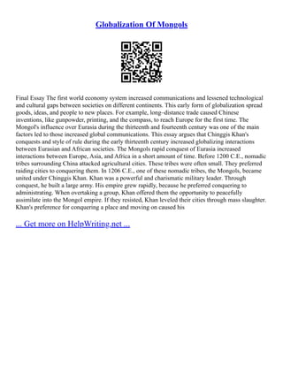 Globalization Of Mongols
Final Essay The first world economy system increased communications and lessened technological
and cultural gaps between societies on different continents. This early form of globalization spread
goods, ideas, and people to new places. For example, long–distance trade caused Chinese
inventions, like gunpowder, printing, and the compass, to reach Europe for the first time. The
Mongol's influence over Eurasia during the thirteenth and fourteenth century was one of the main
factors led to those increased global communications. This essay argues that Chinggis Khan's
conquests and style of rule during the early thirteenth century increased globalizing interactions
between Eurasian and African societies. The Mongols rapid conquest of Eurasia increased
interactions between Europe, Asia, and Africa in a short amount of time. Before 1200 C.E., nomadic
tribes surrounding China attacked agricultural cities. These tribes were often small. They preferred
raiding cities to conquering them. In 1206 C.E., one of these nomadic tribes, the Mongols, became
united under Chinggis Khan. Khan was a powerful and charismatic military leader. Through
conquest, he built a large army. His empire grew rapidly, because he preferred conquering to
administrating. When overtaking a group, Khan offered them the opportunity to peacefully
assimilate into the Mongol empire. If they resisted, Khan leveled their cities through mass slaughter.
Khan's preference for conquering a place and moving on caused his
... Get more on HelpWriting.net ...
 