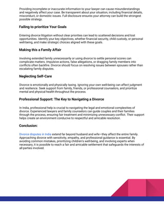 Providing incomplete or inaccurate information to your lawyer can cause misunderstandings
and negatively affect your case. Be transparent about your situation, including financial details,
misconduct, or domestic issues. Full disclosure ensures your attorney can build the strongest
possible strategy.
Failing to prioritize Your Goals
Entering divorce litigation without clear priorities can lead to scattered decisions and lost
opportunities. Identify your key objectives, whether financial security, child custody, or personal
well-being, and make strategic choices aligned with these goals.
Making this a Family Affair
Involving extended family unnecessarily or using divorce to settle personal scores can
complicate matters. Impulsive actions, false allegations, or dragging family members into
conflicts often backfire. Divorce should focus on resolving issues between spouses rather than
escalating family disputes.
Neglecting Self-Care
Divorce is emotionally and physically taxing. Ignoring your own well-being can affect judgment
and resilience. Seek support from family, friends, or professional counselors, and prioritize
mental and physical health throughout the process.
Professional Support: The Key to Navigating a Divorce
In India, professional help is crucial to navigating the legal and emotional complexities of
divorce. Experienced lawyers and family counselors can guide couples and their families
through the process, ensuring fair treatment and minimizing unnecessary conflict. Their support
helps create an environment conducive to respectful and amicable resolution.
Conclusion:
Divorce disputes in India extend far beyond husband and wife—they affect the entire family.
Approaching divorce with sensitivity, empathy, and professional guidance is essential. By
avoiding common mistakes, prioritizing children’s well-being, and involving experts when
necessary, it is possible to reach a fair and amicable settlement that safeguards the interests of
all parties involved.
 