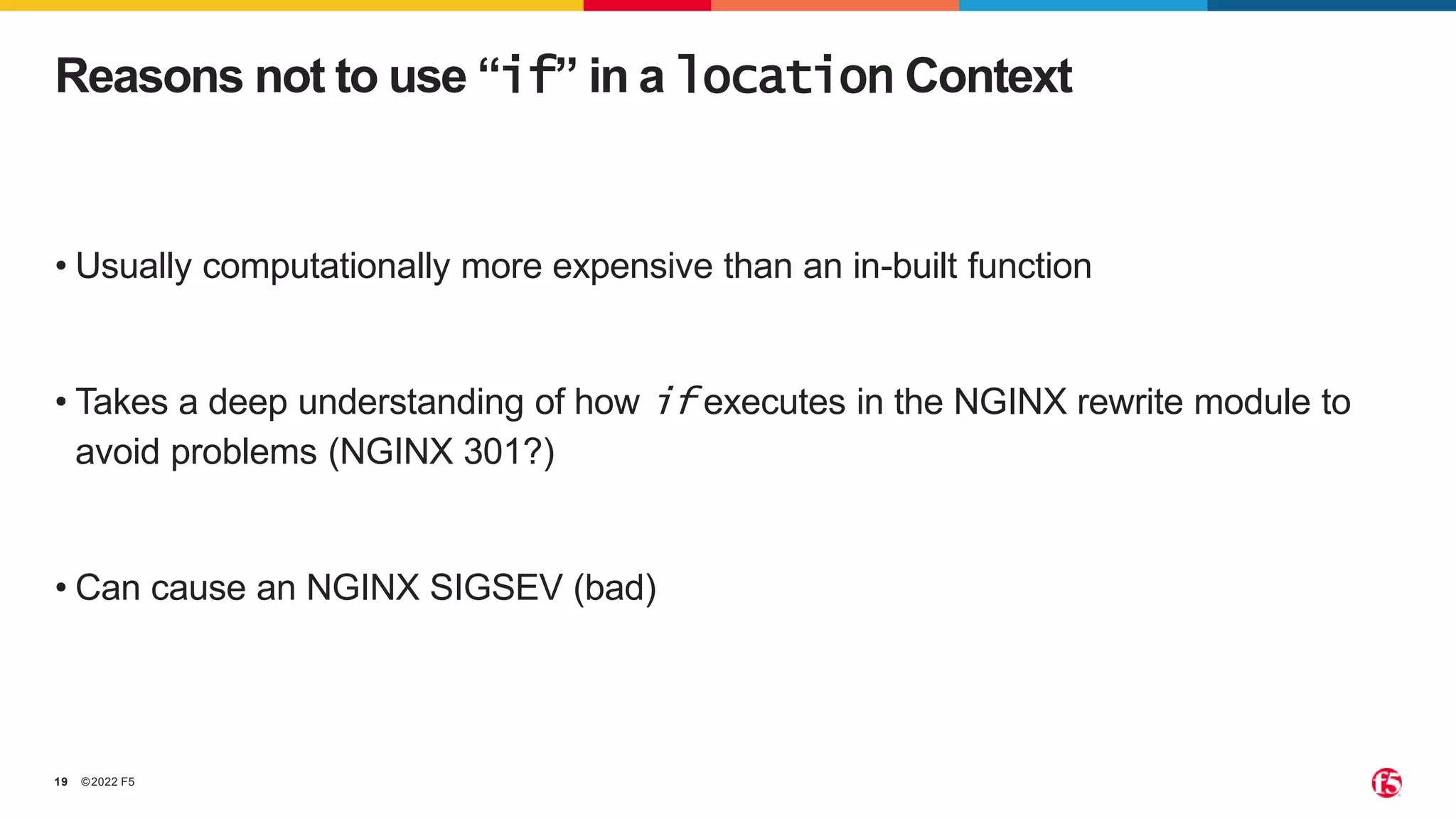 ©2022 F5
19
• Usually computationally more expensive than an in-built function
• Takes a deep understanding of how if executes in the NGINX rewrite module to
avoid problems (NGINX 301?)
• Can cause an NGINX SIGSEV (bad)
Reasons not to use “if” in a location Context
 