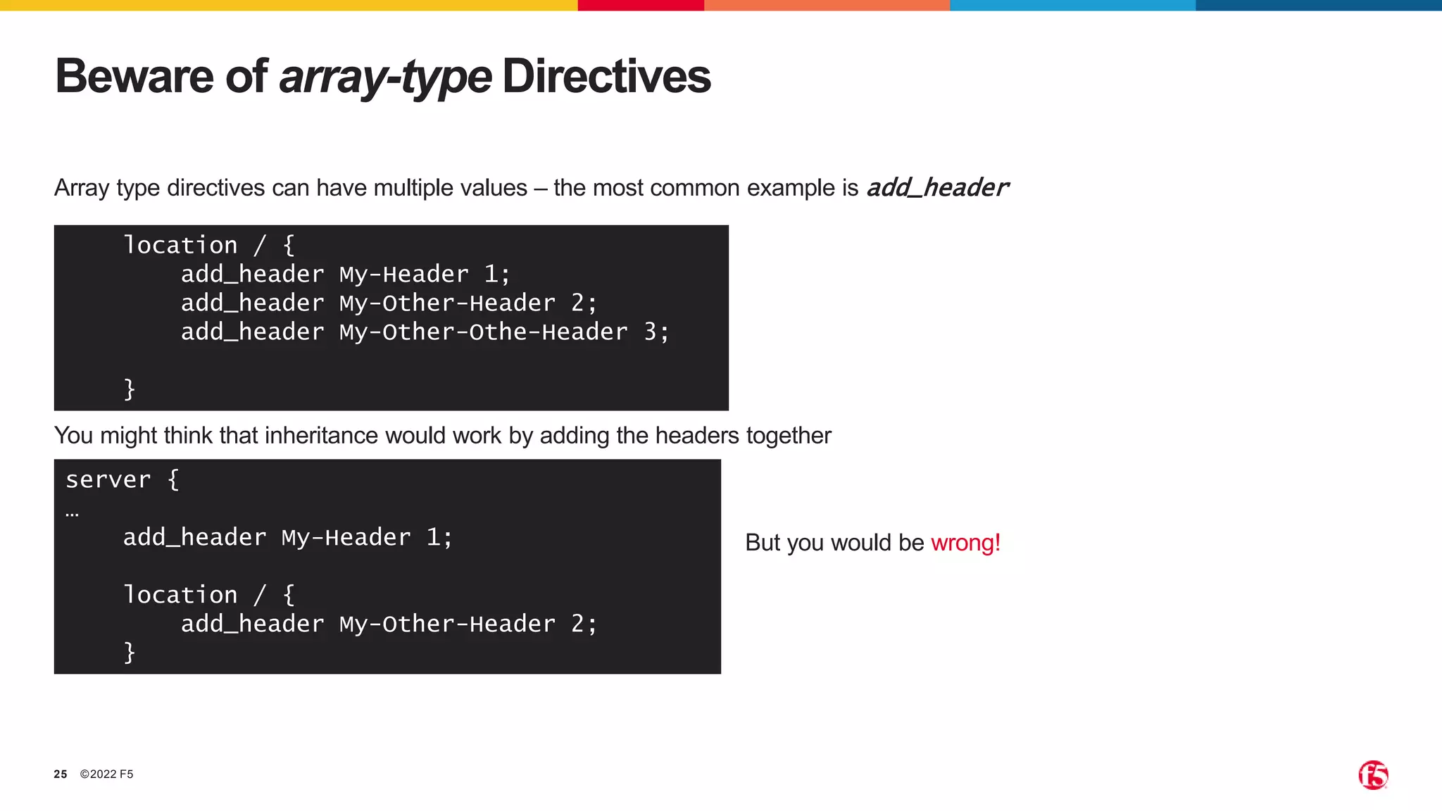©2022 F5
25
Array type directives can have multiple values – the most common example is add_header
Beware of array-type Directives
location / {
add_header My-Header 1;
add_header My-Other-Header 2;
add_header My-Other-Othe-Header 3;
}
You might think that inheritance would work by adding the headers together
server {
…
add_header My-Header 1;
location / {
add_header My-Other-Header 2;
}
But you would be wrong!
 