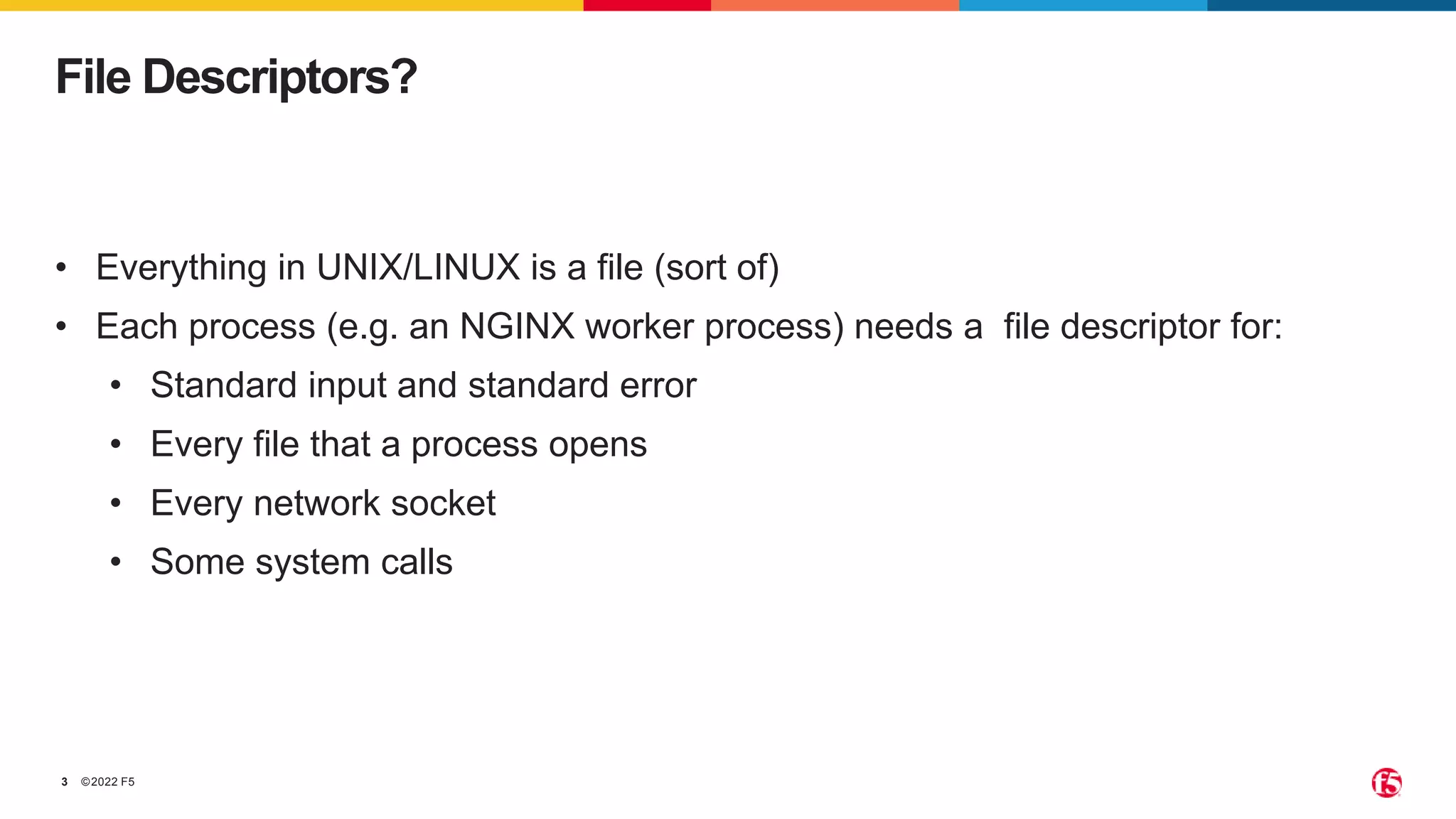 ©2022 F5
3
File Descriptors?
• Everything in UNIX/LINUX is a file (sort of)
• Each process (e.g. an NGINX worker process) needs a file descriptor for:
• Standard input and standard error
• Every file that a process opens
• Every network socket
• Some system calls
 