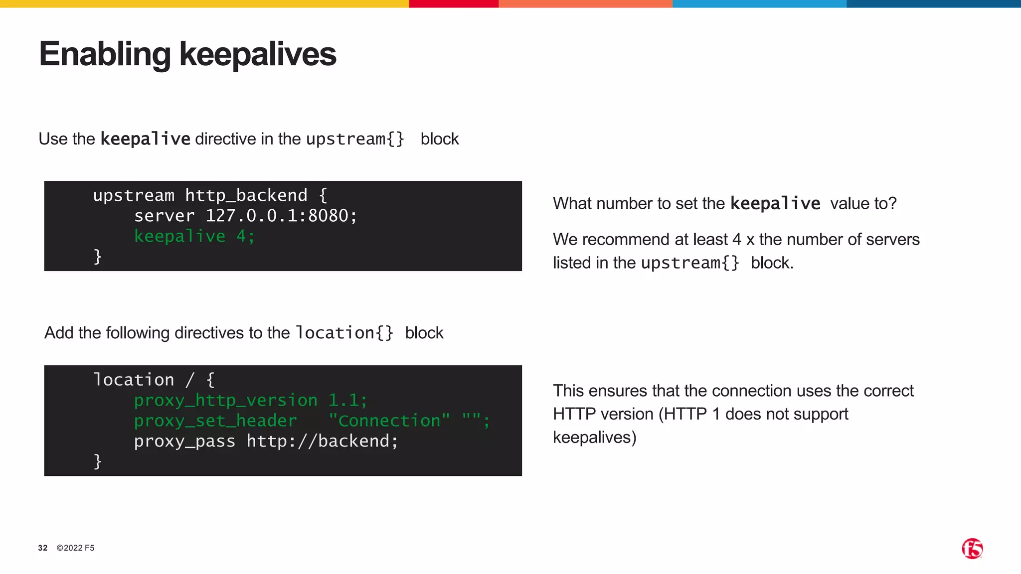 ©2022 F5
32
Use the keepalive directive in the upstream{} block
Enabling keepalives
upstream http_backend {
server 127.0.0.1:8080;
keepalive 4;
}
This ensures that the connection uses the correct
HTTP version (HTTP 1 does not support
keepalives)
Add the following directives to the location{} block
location / {
proxy_http_version 1.1;
proxy_set_header "Connection" "";
proxy_pass http://backend;
}
What number to set the keepalive value to?
We recommend at least 4 x the number of servers
listed in the upstream{} block.
 