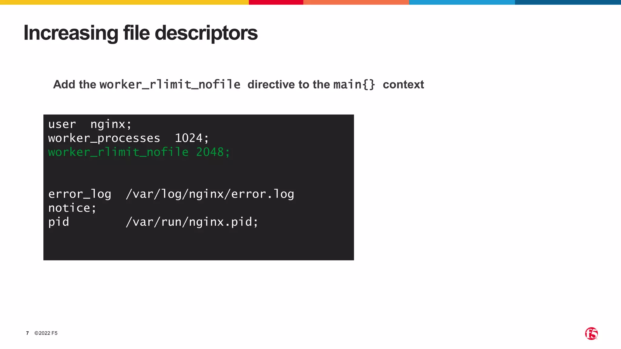 ©2022 F5
7
Increasing file descriptors
Add the worker_rlimit_nofile directive to the main{} context
user nginx;
worker_processes 1024;
worker_rlimit_nofile 2048;
error_log /var/log/nginx/error.log
notice;
pid /var/run/nginx.pid;
 