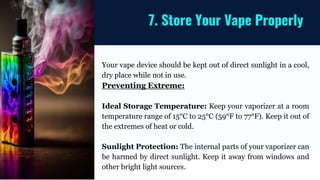 Your vape device should be kept out of direct sunlight in a cool,
dry place while not in use.
Preventing Extreme:
Ideal Storage Temperature: Keep your vaporizer at a room
temperature range of 15°C to 25°C (59°F to 77°F). Keep it out of
the extremes of heat or cold.
Sunlight Protection: The internal parts of your vaporizer can
be harmed by direct sunlight. Keep it away from windows and
other bright light sources.
7. Store Your Vape Properly
 