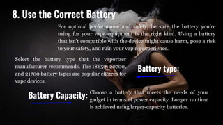 For optimal performance and safety, be sure the battery you’re
using for your vape equipment is the right kind. Using a battery
that isn’t compatible with the device might cause harm, pose a risk
to your safety, and ruin your vaping experience.
Battery type:
Select the battery type that the vaporizer
manufacturer recommends. The 18650, 20700,
and 21700 battery types are popular choices for
vape devices.
Choose a battery that meets the needs of your
gadget in terms of power capacity. Longer runtime
is achieved using larger-capacity batteries.
Battery Capacity:
8. Use the Correct Battery
 