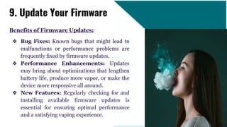 Benefits of Firmware Updates:
❖ Bug Fixes: Known bugs that might lead to
malfunctions or performance problems are
frequently fixed by firmware updates.
❖ Performance Enhancements: Updates
may bring about optimizations that lengthen
battery life, produce more vapor, or make the
device more responsive all around.
❖ New Features: Regularly checking for and
installing available firmware updates is
essential for ensuring optimal performance
and a satisfying vaping experience.
9. Update Your Firmware
 