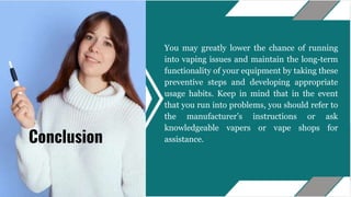 You may greatly lower the chance of running
into vaping issues and maintain the long-term
functionality of your equipment by taking these
preventive steps and developing appropriate
usage habits. Keep in mind that in the event
that you run into problems, you should refer to
the manufacturer’s instructions or ask
knowledgeable vapers or vape shops for
assistance.
Conclusion
 