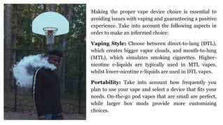 Making the proper vape device choice is essential to
avoiding issues with vaping and guaranteeing a positive
experience. Take into account the following aspects in
order to make an informed choice:
Vaping Style: Choose between direct-to-lung (DTL),
which creates bigger vapor clouds, and mouth-to-lung
(MTL), which simulates smoking cigarettes. Higher-
nicotine e-liquids are typically used in MTL vapes,
whilst lower-nicotine e-liquids are used in DTL vapes.
Portability: Take into account how frequently you
plan to use your vape and select a device that fits your
needs. On-the-go pod vapes that are small are perfect,
while larger box mods provide more customizing
choices.
 