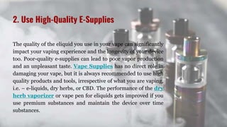 2. Use High-Quality E-Supplies
The quality of the eliquid you use in your vape can significantly
impact your vaping experience and the longevity of your device
too. Poor-quality e-supplies can lead to poor vapor production
and an unpleasant taste. Vape Supplies has no direct role in
damaging your vape, but it is always recommended to use high
quality products and tools, irrespective of what you are vaping,
i.e. – e-liquids, dry herbs, or CBD. The performance of the dry
herb vaporizer or vape pen for eliquids gets improved if you
use premium substances and maintain the device over time
substances.
 