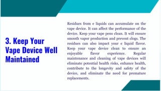 Residues from e liquids can accumulate on the
vape device. It can affect the performance of the
device. Keep your vape pens clean. It will ensure
smooth vapor production and prevent clogs. The
residues can also impact your e liquid flavor.
Keep your vape device clean to ensure an
enjoyable flavor experience. Regular
maintenance and cleaning of vape devices will
eliminate potential health risks, enhance health,
contribute to the longevity and safety of the
device, and eliminate the need for premature
replacements.
3. Keep Your
Vape Device Well
Maintained
 