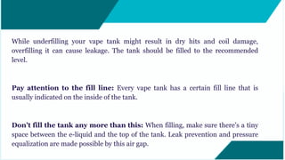 While underfilling your vape tank might result in dry hits and coil damage,
overfilling it can cause leakage. The tank should be filled to the recommended
level.
Pay attention to the fill line: Every vape tank has a certain fill line that is
usually indicated on the inside of the tank.
Don’t fill the tank any more than this: When filling, make sure there’s a tiny
space between the e-liquid and the top of the tank. Leak prevention and pressure
equalization are made possible by this air gap.
 