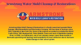 Armstrong Water Mold Cleanup & Restorations
Armstrong Water Mold Cleanup & Restorations is a family owned and operated Water
Damage, Mold Remediation and Restoration Company. We have been in business since
1983, originally in New York City. Some of the projects we worked on included the World
Trade Center, CBS Headquarters, Paine Webber, Exxon and most of Manhattan banking
firms. in 2006, Lou Colaiacomo, one of our company owners, spent three months in
Bermuda supervising and teaching mold remediation to local contractors due to hurricane
related damage in their school system.
 