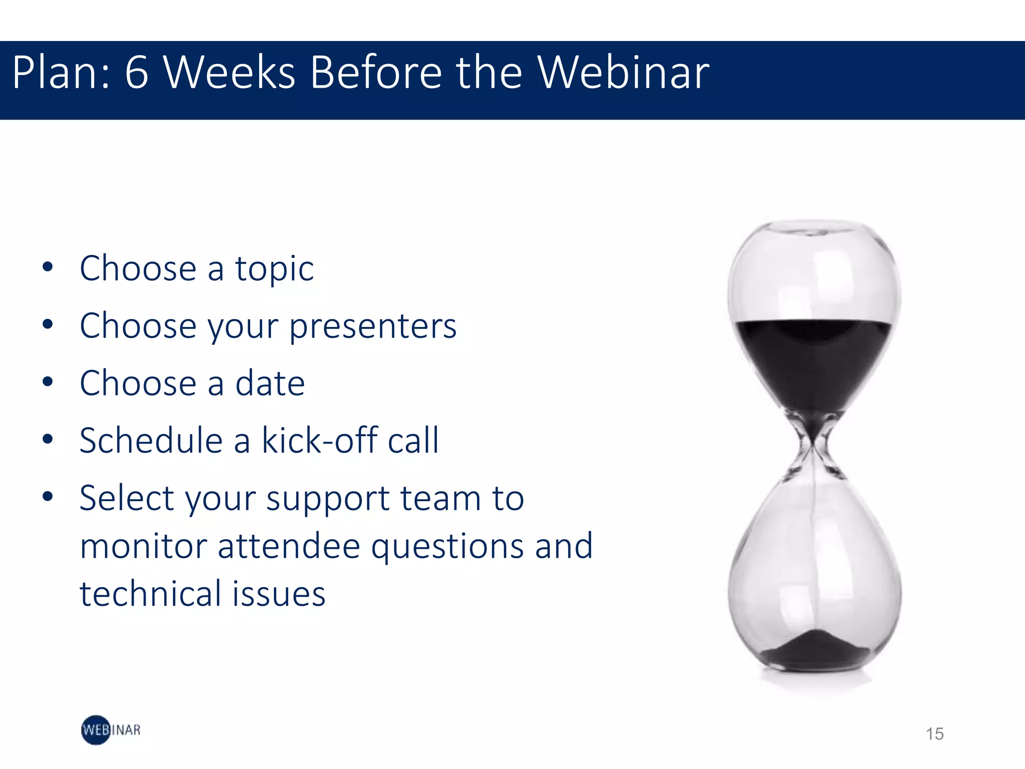 15
Plan: 6 Weeks Before the Webinar
• Choose a topic
• Choose your presenters
• Choose a date
• Schedule a kick-off call
• Select your support team to
monitor attendee questions and
technical issues
 