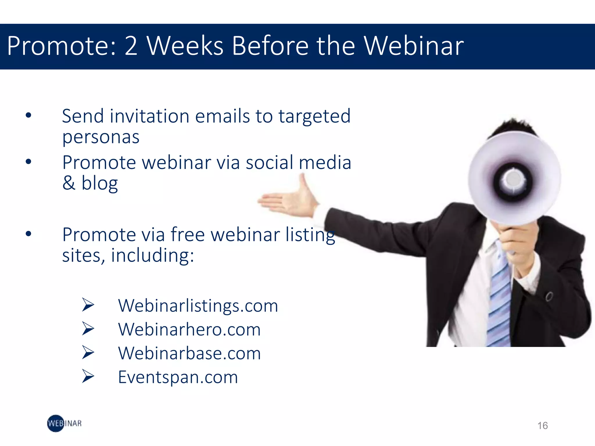 • Send invitation emails to targeted
personas
• Promote webinar via social media
& blog
• Promote via free webinar listing
sites, including:
 Webinarlistings.com
 Webinarhero.com
 Webinarbase.com
 Eventspan.com
Promote: 2 Weeks Before the Webinar
16
 