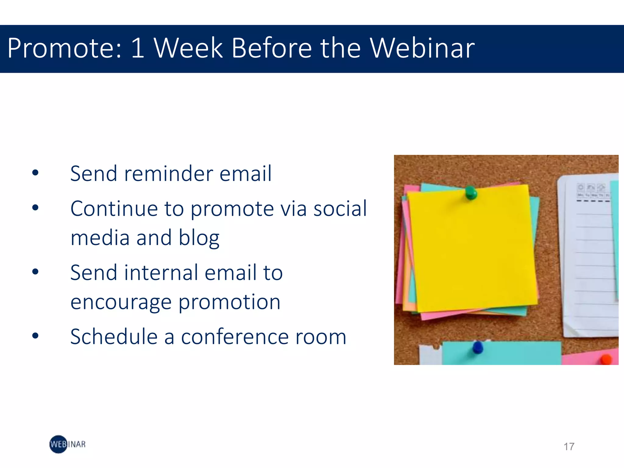 • Send reminder email
• Continue to promote via social
media and blog
• Send internal email to
encourage promotion
• Schedule a conference room
Promote: 1 Week Before the Webinar
17
 