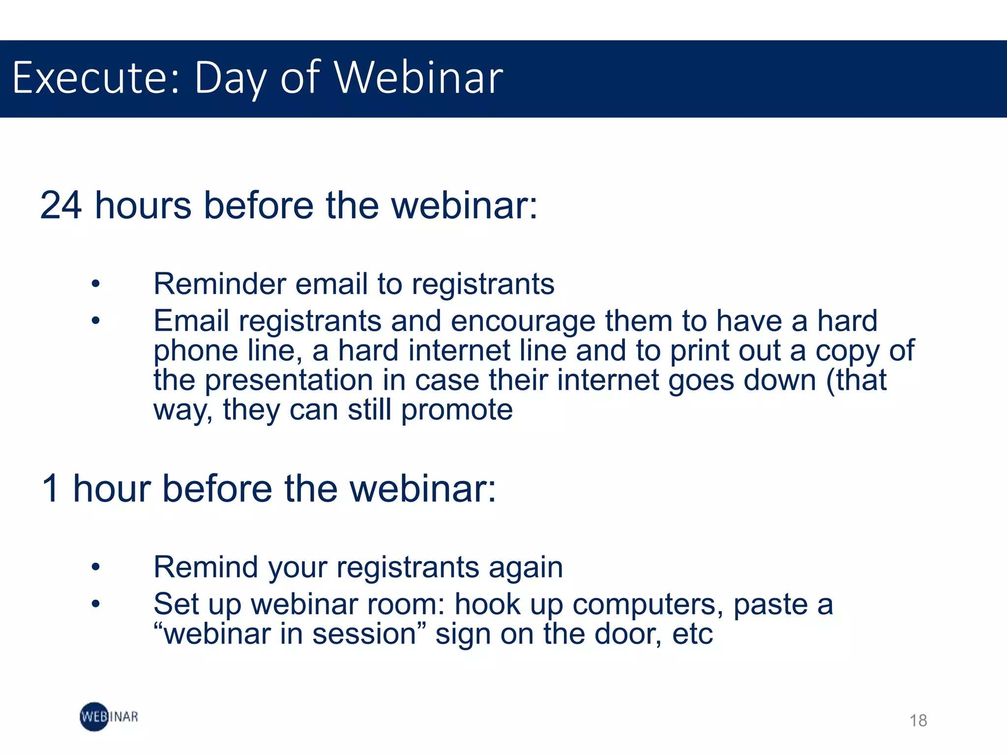 24 hours before the webinar:
• Reminder email to registrants
• Email registrants and encourage them to have a hard
phone line, a hard internet line and to print out a copy of
the presentation in case their internet goes down (that
way, they can still promote
1 hour before the webinar:
• Remind your registrants again
• Set up webinar room: hook up computers, paste a
“webinar in session” sign on the door, etc
Execute: Day of Webinar
18
 
