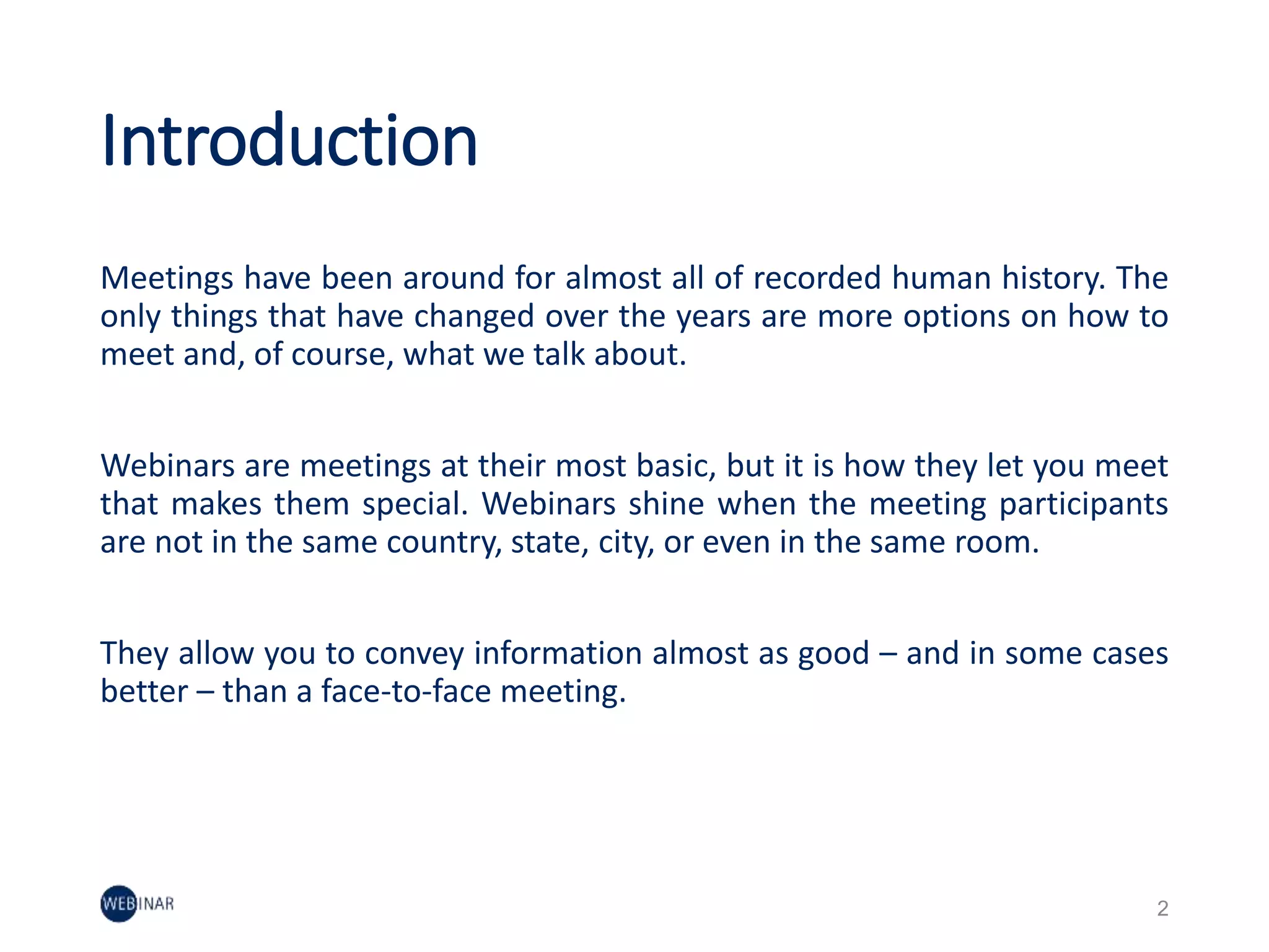 Introduction
Meetings have been around for almost all of recorded human history. The
only things that have changed over the years are more options on how to
meet and, of course, what we talk about.
Webinars are meetings at their most basic, but it is how they let you meet
that makes them special. Webinars shine when the meeting participants
are not in the same country, state, city, or even in the same room.
They allow you to convey information almost as good – and in some cases
better – than a face-to-face meeting.
2
 