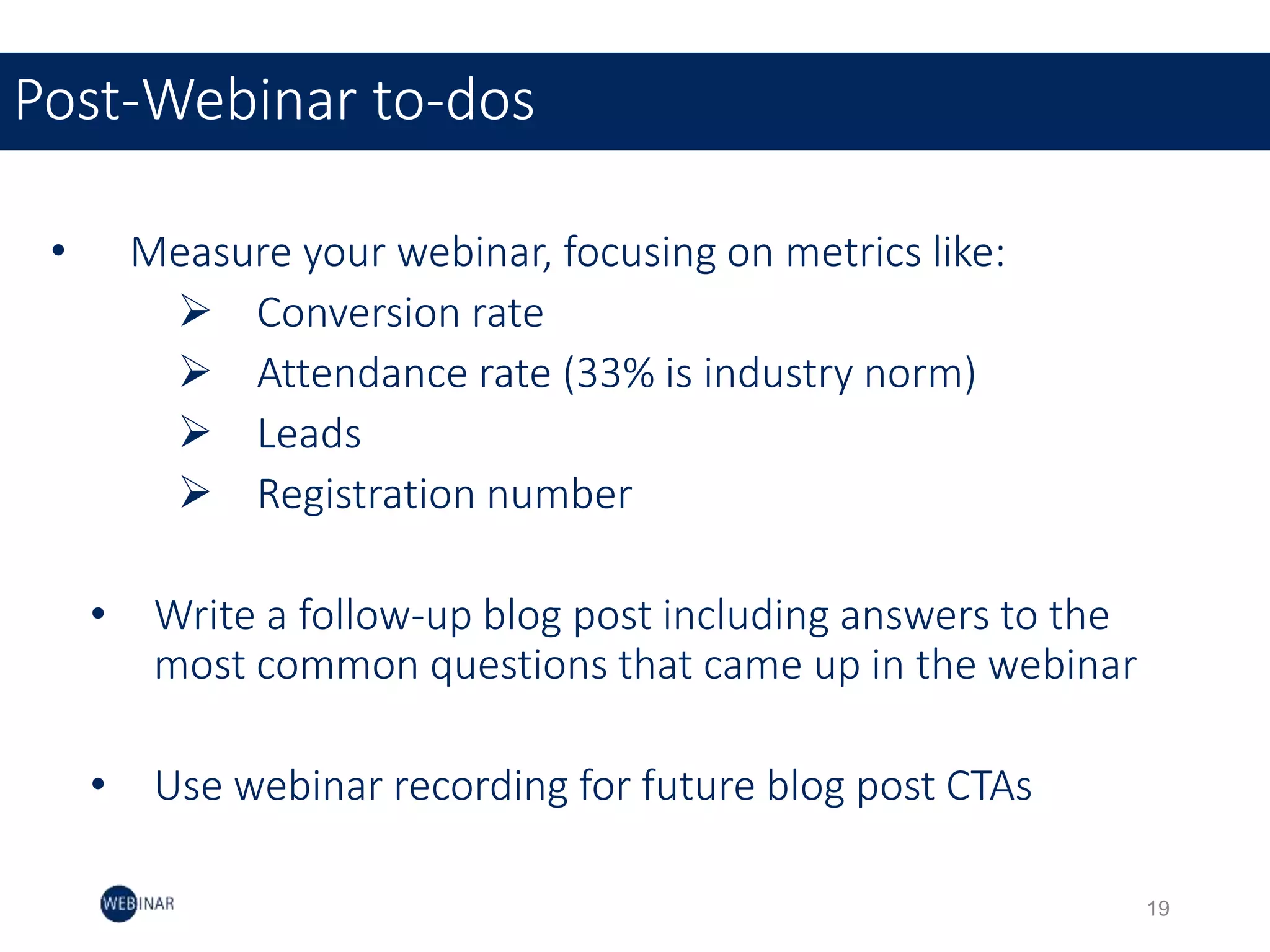 • Measure your webinar, focusing on metrics like:
 Conversion rate
 Attendance rate (33% is industry norm)
 Leads
 Registration number
• Write a follow-up blog post including answers to the
most common questions that came up in the webinar
• Use webinar recording for future blog post CTAs
Post-Webinar to-dos
19
 