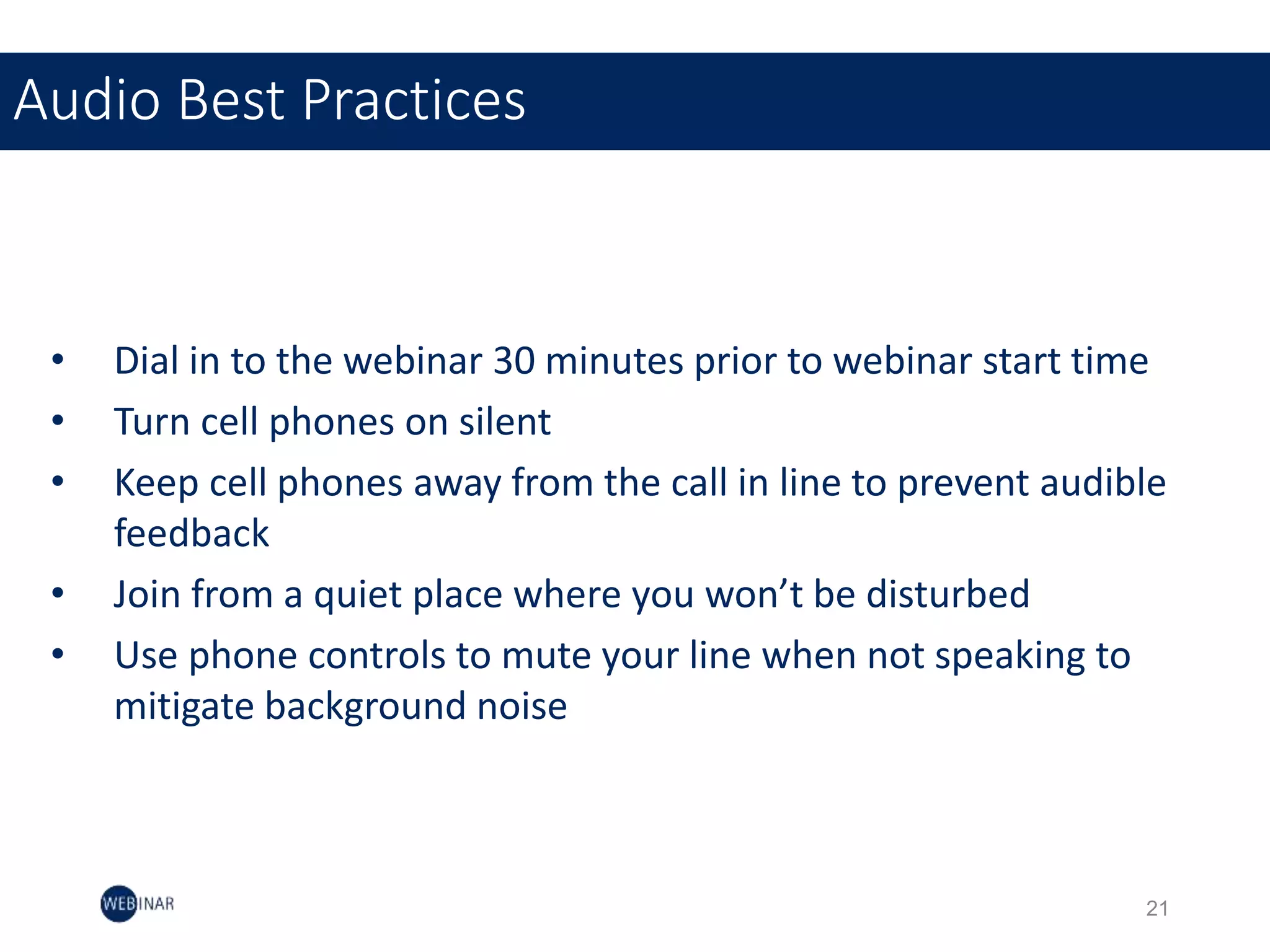 • Dial in to the webinar 30 minutes prior to webinar start time
• Turn cell phones on silent
• Keep cell phones away from the call in line to prevent audible
feedback
• Join from a quiet place where you won’t be disturbed
• Use phone controls to mute your line when not speaking to
mitigate background noise
Audio Best Practices
21
 