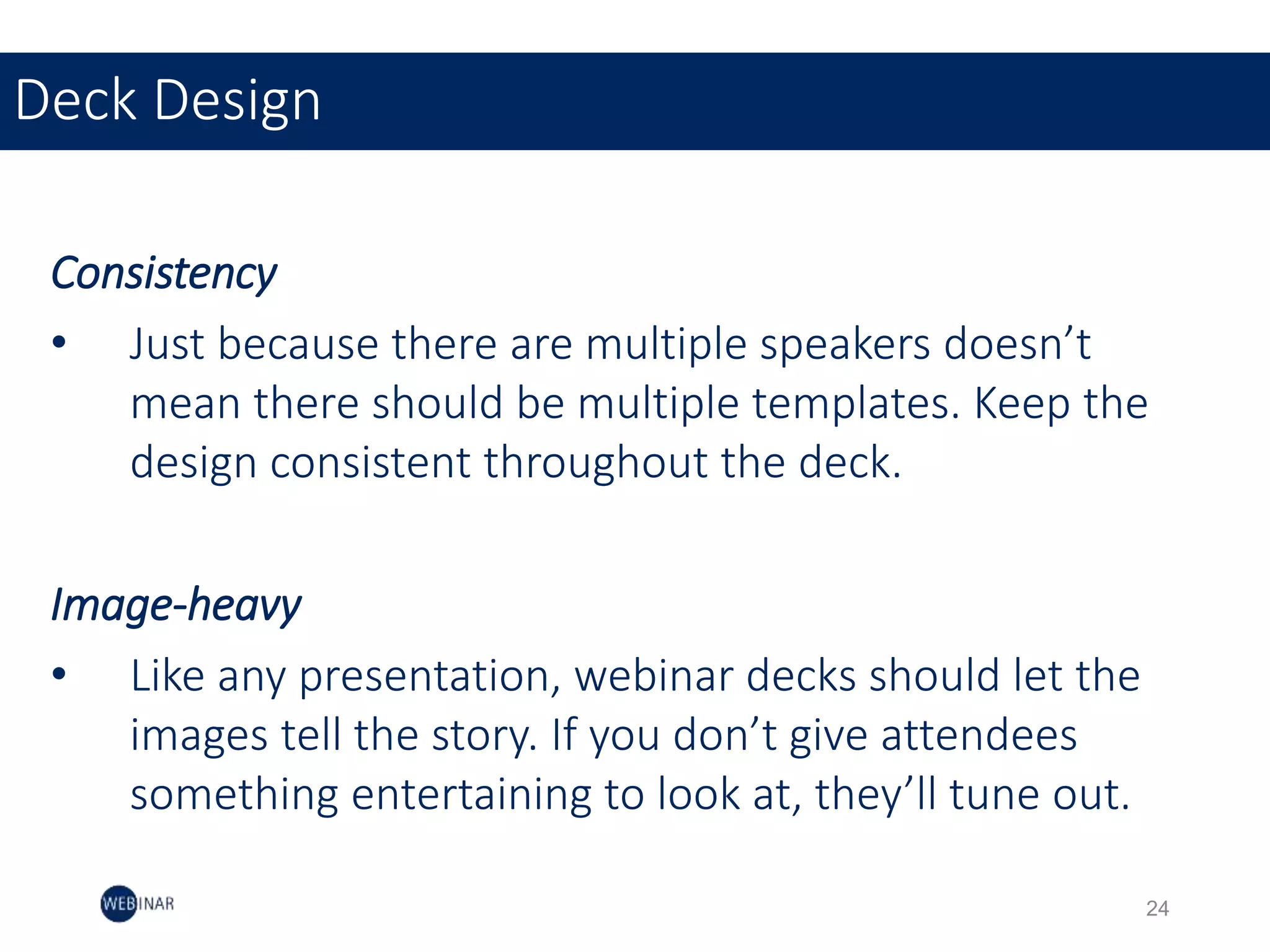 Consistency
• Just because there are multiple speakers doesn’t
mean there should be multiple templates. Keep the
design consistent throughout the deck.
Image-heavy
• Like any presentation, webinar decks should let the
images tell the story. If you don’t give attendees
something entertaining to look at, they’ll tune out.
Deck Design
24
 