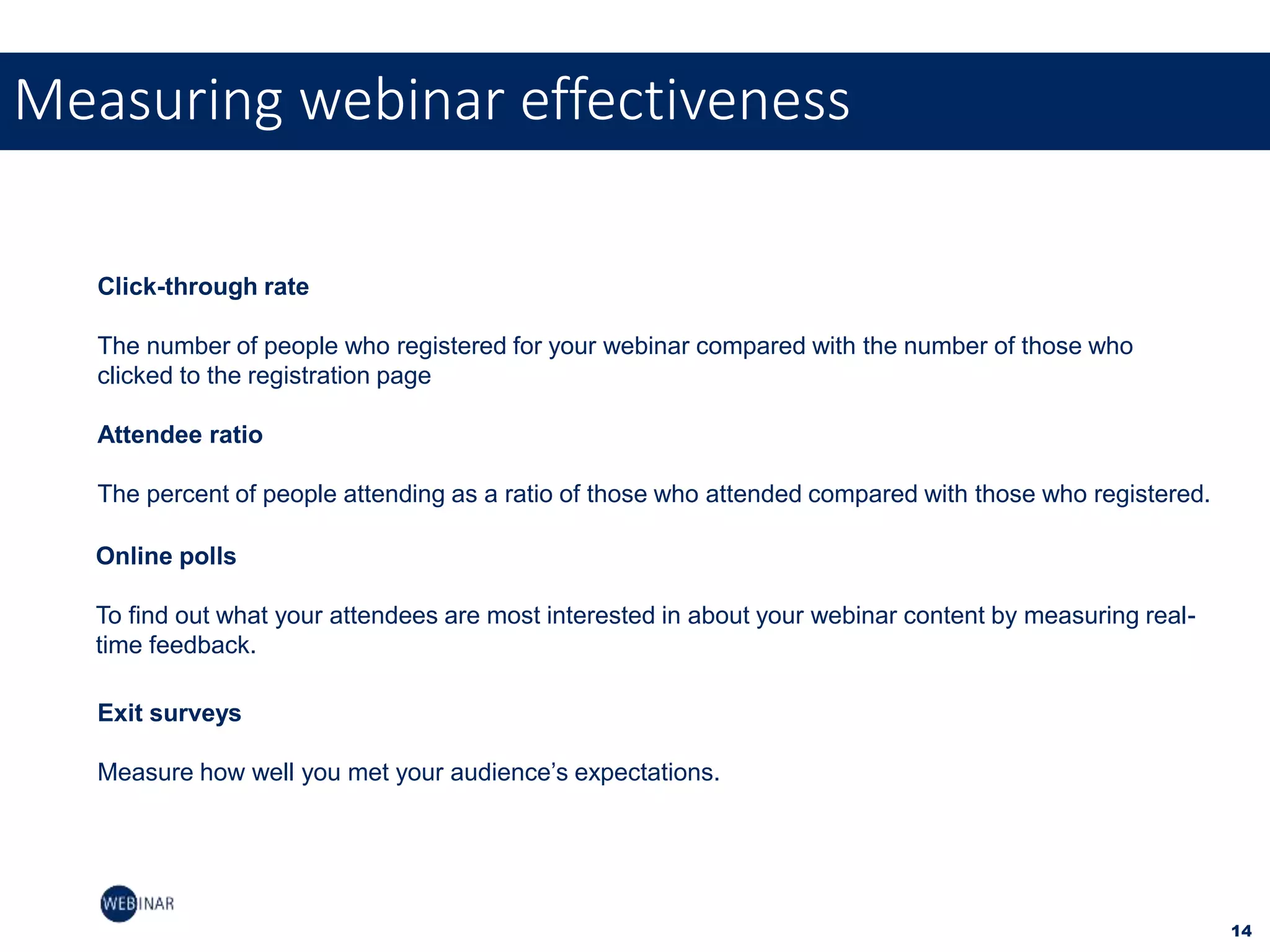 14
Measuring webinar effectiveness
Click-through rate
The number of people who registered for your webinar compared with the number of those who
clicked to the registration page
Attendee ratio
The percent of people attending as a ratio of those who attended compared with those who registered.
Online polls
To find out what your attendees are most interested in about your webinar content by measuring real-
time feedback.
Exit surveys
Measure how well you met your audience’s expectations.
 