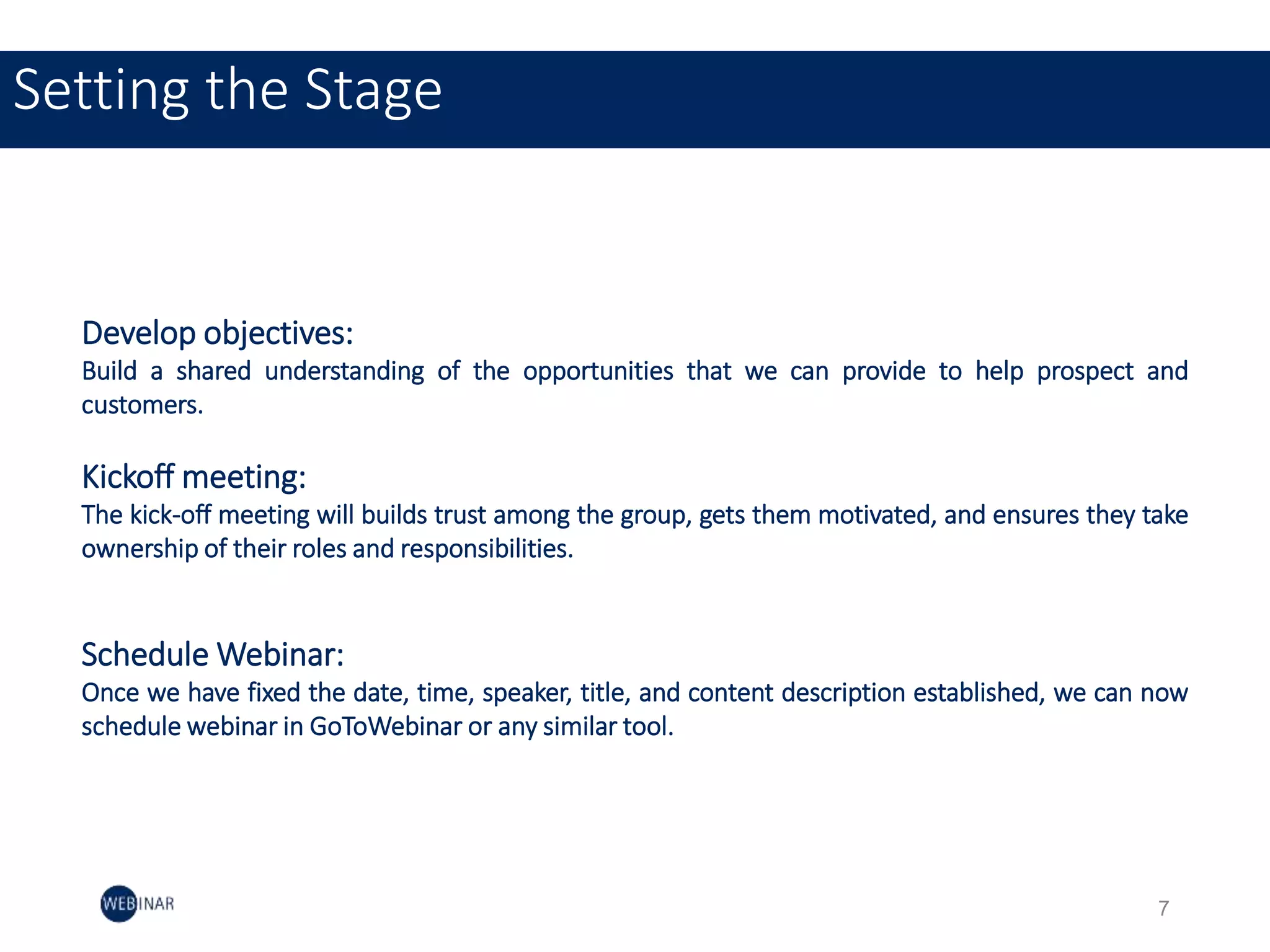 Setting the Stage
Develop objectives:
Build a shared understanding of the opportunities that we can provide to help prospect and
customers.
Kickoff meeting:
The kick-off meeting will builds trust among the group, gets them motivated, and ensures they take
ownership of their roles and responsibilities.
Schedule Webinar:
Once we have fixed the date, time, speaker, title, and content description established, we can now
schedule webinar in GoToWebinar or any similar tool.
7
 