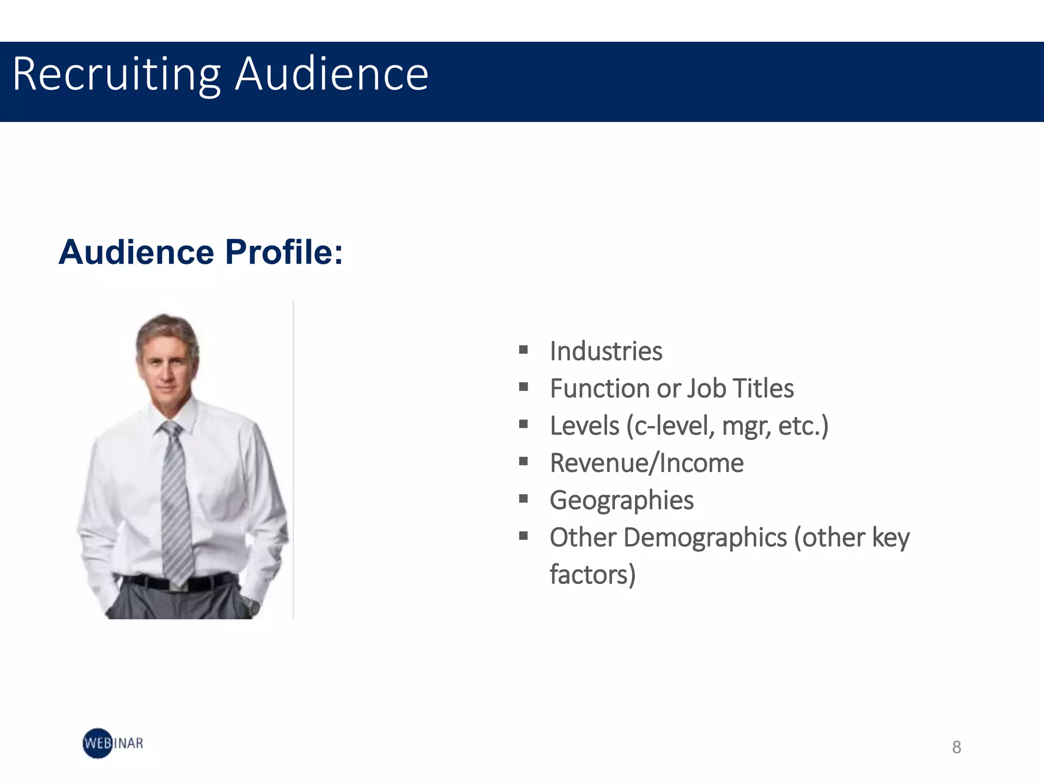 Recruiting Audience
 Industries
 Function or Job Titles
 Levels (c-level, mgr, etc.)
 Revenue/Income
 Geographies
 Other Demographics (other key
factors)
Audience Profile:
8
 
