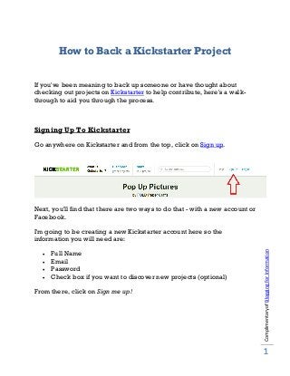 How to Back a Kickstarter Project
If you've been meaning to back up someone or have thought about
checking out projects on Kickstarter to help contribute, here's a walk-
through to aid you through the process.
Signing Up To Kickstarter
Go anywhere on Kickstarter and from the top, click on Sign up.
Next, you'll find that there are two ways to do that - with a new account or
Facebook.
I'm going to be creating a new Kickstarter account here so the
information you will need are:
• Full Name
• Email
• Password
• Check box if you want to discover new projects (optional)
From there, click on Sign me up!
ComplimentaryofBloggingForInformation
1
 